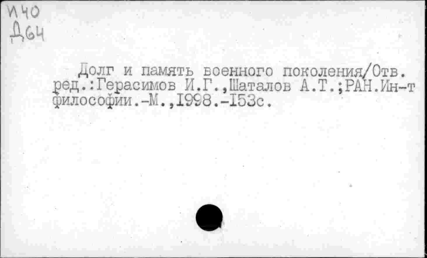 ﻿У\НО
Д&ч
Долг и память военного поколения/Отв. ред.:Герасимов И.Г.,Шаталов А.I.;РАН.Ин-т философии. -М.,19£8.-153с.